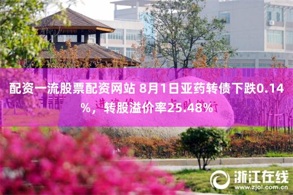 配资一流股票配资网站 8月1日亚药转债下跌0.14%，转股溢价率25.48%