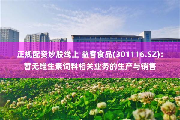 正规配资炒股线上 益客食品(301116.SZ)：暂无维生素饲料相关业务的生产与销售