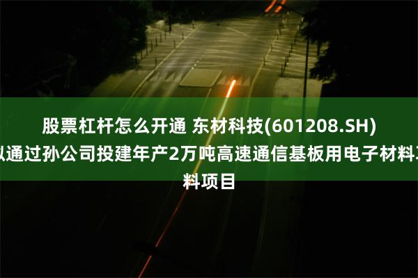 股票杠杆怎么开通 东材科技(601208.SH)：拟通过孙公司投建年产2万吨高速通信基板用电子材料项目