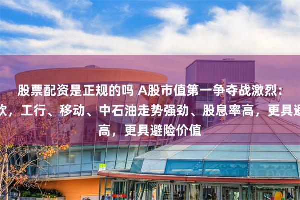 股票配资是正规的吗 A股市值第一争夺战激烈：茅台疲软，工行、移动、中石油走势强劲、股息率高，更具避险价值