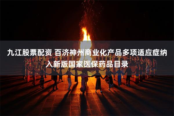 九江股票配资 百济神州商业化产品多项适应症纳入新版国家医保药品目录