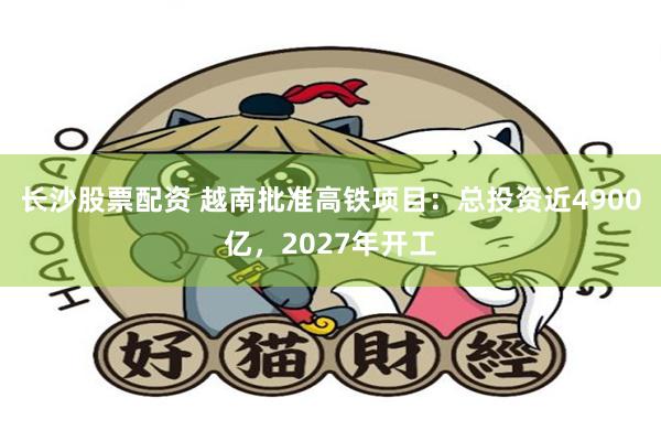 长沙股票配资 越南批准高铁项目：总投资近4900亿，2027年开工