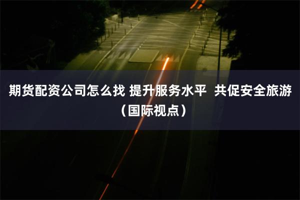 期货配资公司怎么找 提升服务水平  共促安全旅游（国际视点）
