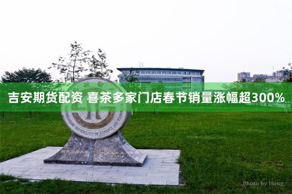 吉安期货配资 喜茶多家门店春节销量涨幅超300%