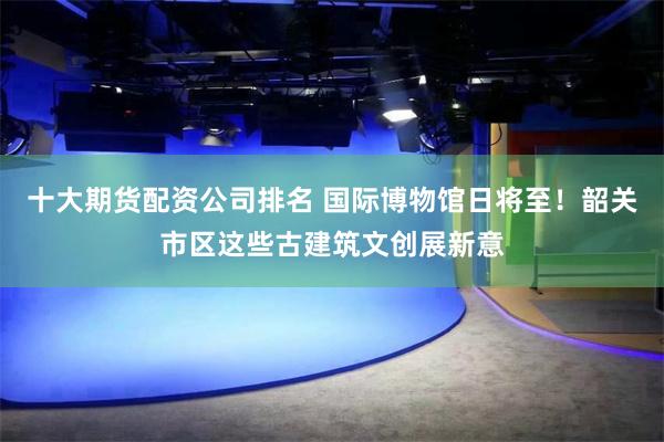 十大期货配资公司排名 国际博物馆日将至！韶关市区这些古建筑文创展新意