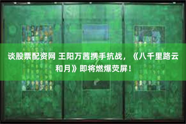 谈股票配资网 王阳万茜携手抗战，《八千里路云和月》即将燃爆荧屏！