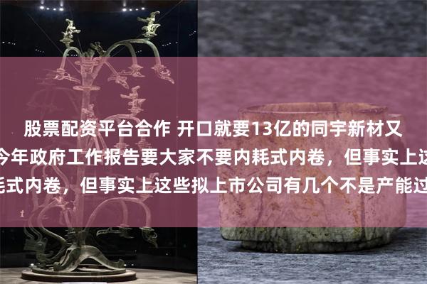股票配资平台合作 开口就要13亿的同宇新材又是一个产能过剩项目，今年政府工作报告要大家不要内耗式内卷，但事实上这些拟上市公司有几个不是产能过剩的？