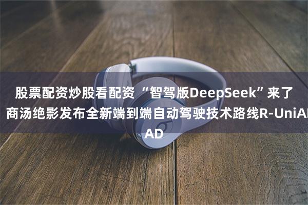 股票配资炒股看配资 “智驾版DeepSeek”来了！商汤绝影发布全新端到端自动驾驶技术路线R-UniAD
