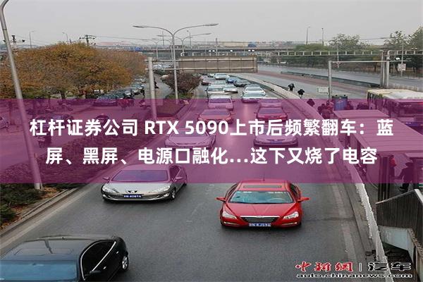 杠杆证券公司 RTX 5090上市后频繁翻车：蓝屏、黑屏、电源口融化…这下又烧了电容