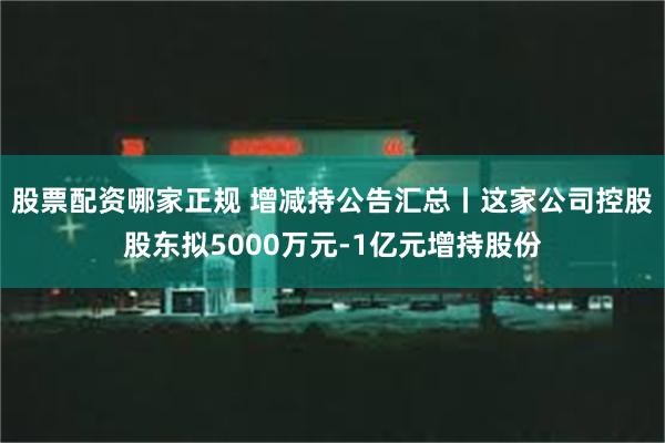 股票配资哪家正规 增减持公告汇总丨这家公司控股股东拟5000万元-1亿元增持股份