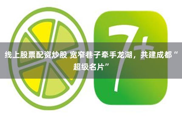 线上股票配资炒股 宽窄巷子牵手龙湖，共建成都“超级名片”