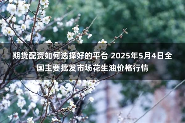期货配资如何选择好的平台 2025年5月4日全国主要批发市场花生油价格行情