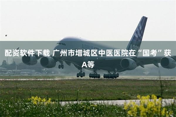 配资软件下载 广州市增城区中医医院在“国考”获A等