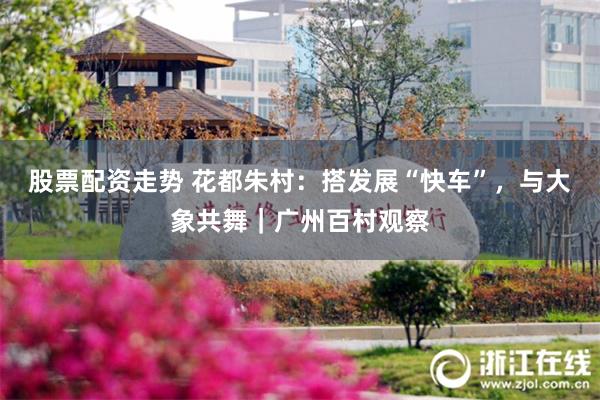 股票配资走势 花都朱村：搭发展“快车”，与大象共舞｜广州百村观察