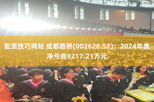 配资技巧网站 成都路桥(002628.SZ)：2024年度净亏损9217.21万元