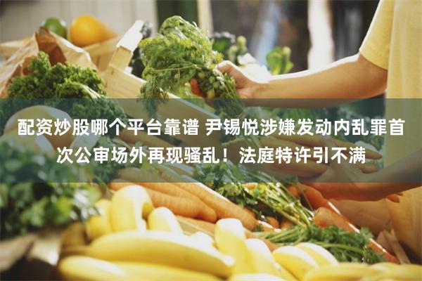 配资炒股哪个平台靠谱 尹锡悦涉嫌发动内乱罪首次公审场外再现骚乱！法庭特许引不满
