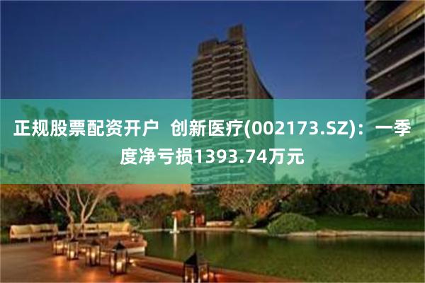 正规股票配资开户  创新医疗(002173.SZ)：一季度净亏损1393.74万元