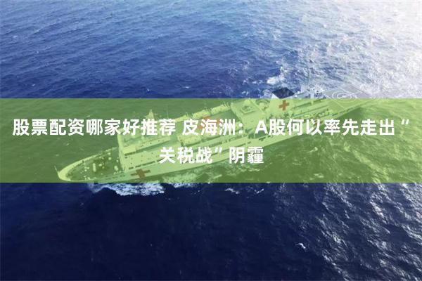 股票配资哪家好推荐 皮海洲：A股何以率先走出“关税战”阴霾