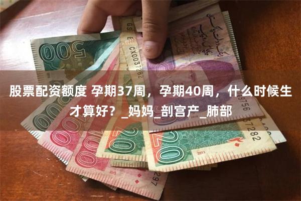 股票配资额度 孕期37周，孕期40周，什么时候生才算好？_妈妈_剖宫产_肺部