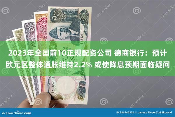 2023年全国前10正规配资公司 德商银行：预计欧元区整体通胀维持2.2% 或使降息预期面临疑问