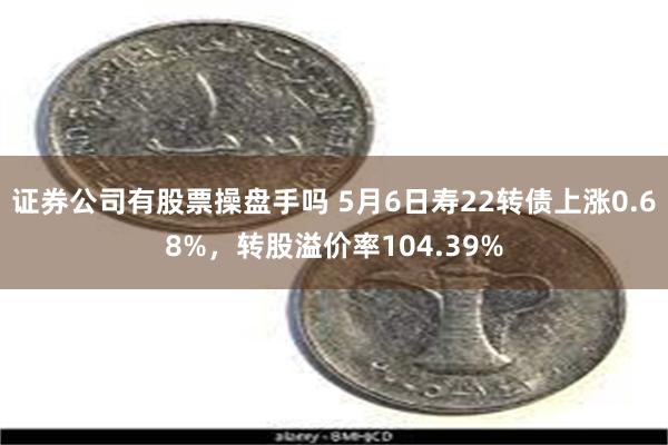 证券公司有股票操盘手吗 5月6日寿22转债上涨0.68%，转股溢价率104.39%