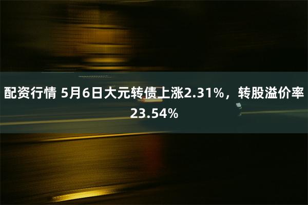 配资行情 5月6日大元转债上涨2.31%，转股溢价率23.54%