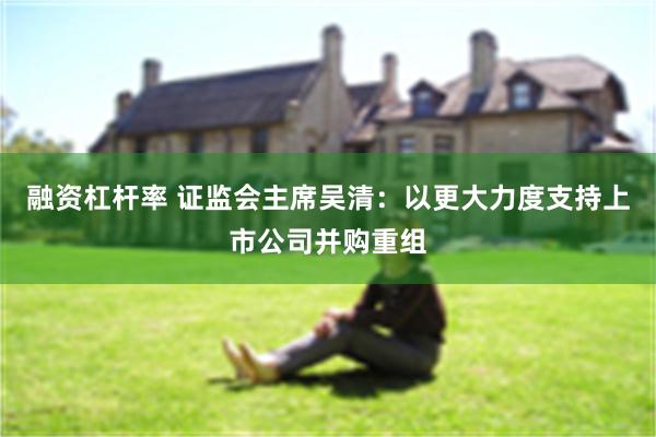 融资杠杆率 证监会主席吴清：以更大力度支持上市公司并购重组