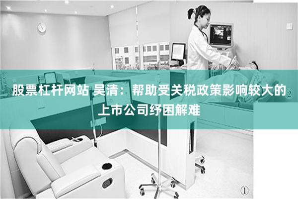 股票杠杆网站 吴清：帮助受关税政策影响较大的上市公司纾困解难