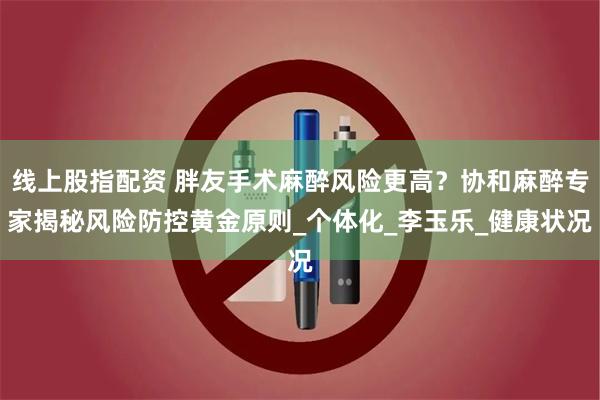 线上股指配资 胖友手术麻醉风险更高？协和麻醉专家揭秘风险防控黄金原则_个体化_李玉乐_健康状况