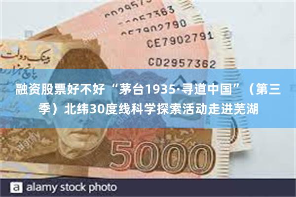 融资股票好不好 “茅台1935·寻道中国”（第三季）北纬30度线科学探索活动走进芜湖