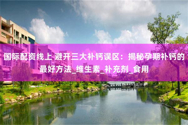 国际配资线上 避开三大补钙误区：揭秘孕期补钙的最好方法_维生素_补充剂_食用