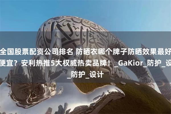全国股票配资公司排名 防晒衣哪个牌子防晒效果最好又便宜？安利热推5大权威热卖品牌！_GaKior_防护_设计
