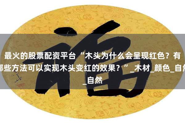 最火的股票配资平台 “木头为什么会呈现红色？有哪些方法可以实现木头变红的效果？”_木材_颜色_自然