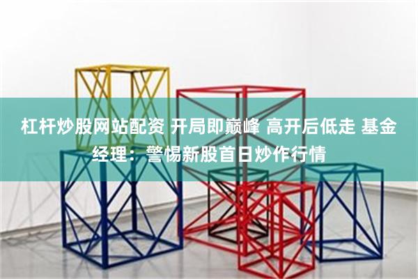 杠杆炒股网站配资 开局即巅峰 高开后低走 基金经理：警惕新股首日炒作行情