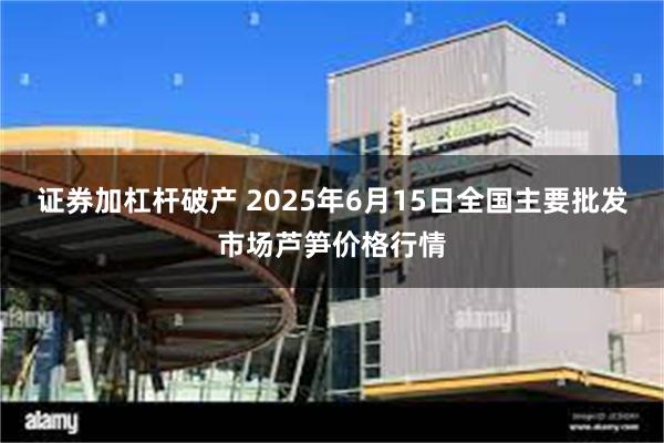 证券加杠杆破产 2025年6月15日全国主要批发市场芦笋价格行情