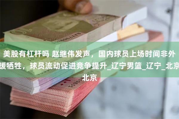 美股有杠杆吗 赵继伟发声，国内球员上场时间非外援牺牲，球员流动促进竞争提升_辽宁男篮_辽宁_北京