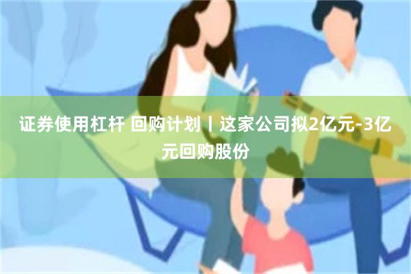 证券使用杠杆 回购计划丨这家公司拟2亿元-3亿元回购股份