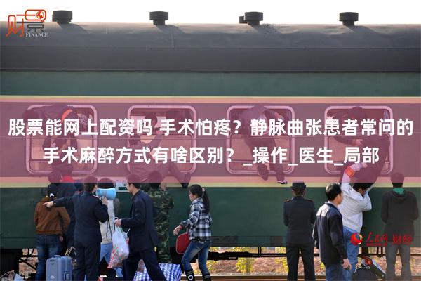 股票能网上配资吗 手术怕疼？静脉曲张患者常问的手术麻醉方式有啥区别？_操作_医生_局部