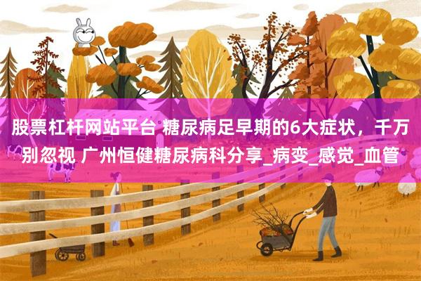 股票杠杆网站平台 糖尿病足早期的6大症状，千万别忽视 广州恒健糖尿病科分享_病变_感觉_血管