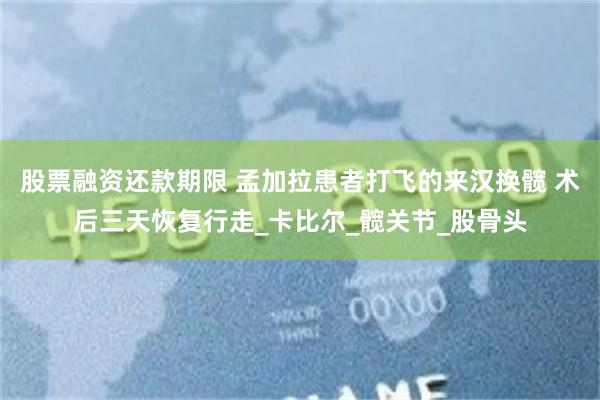 股票融资还款期限 孟加拉患者打飞的来汉换髋 术后三天恢复行走_卡比尔_髋关节_股骨头
