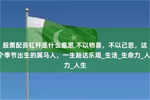 股票配资杠杆是什么意思 不以物喜，不以己悲，这2个季节出生的属马人，一生豁达乐观_生活_生命力_人生