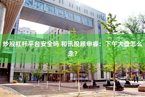 炒股杠杆平台安全吗 和讯投顾申睿：下午大盘怎么走？