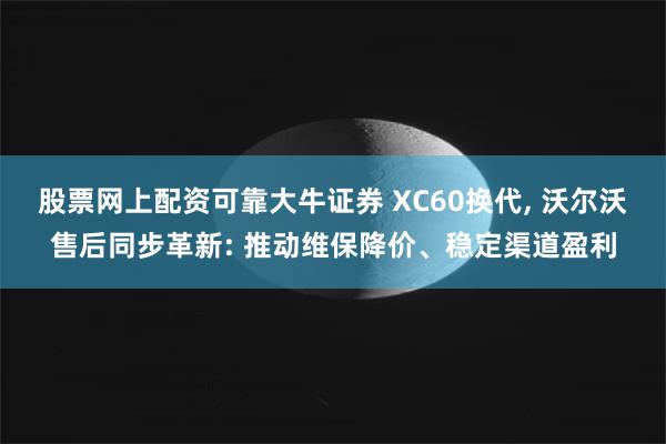 股票网上配资可靠大牛证券 XC60换代, 沃尔沃售后同步革新: 推动维保降价、稳定渠道盈利