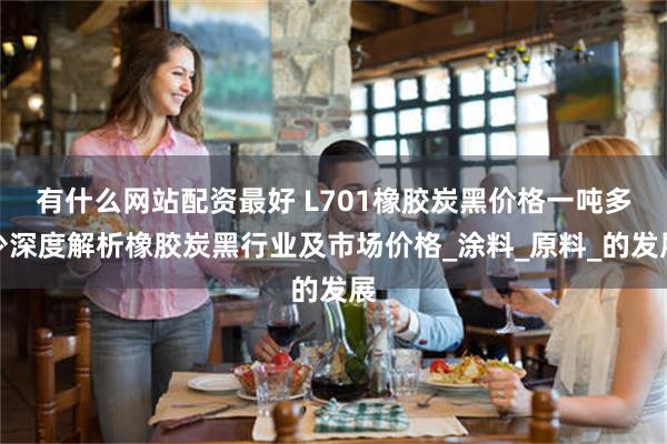 有什么网站配资最好 L701橡胶炭黑价格一吨多少深度解析橡胶炭黑行业及市场价格_涂料_原料_的发展